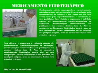 MEDICAMENTO FITOTERÁPICO
Medicamento obtido empregando-se exclusivamente
matérias-primas ativas vegetais. É caracterizado pelo
conhecimento da eficácia e dos riscos do seu uso,
assim como pela reprodutibilidade e constância de
sua qualidade. Sua eficácia e segurança é validada
através de levantamentos etnofarmacológicos de
utilização, documentações tecnocientíficas em
publicações ou ensaios clínicos fase 3. Não se
considera medicamento fitoterápico aquele que, na
sua composição, inclua substâncias ativas isoladas,
de qualquer origem, nem as associações destas com
extratos vegetais.
Sua eficácia e segurança é validada através de
levantamentos etnofarmacológicos de utilização,
documentações tecnocientíficas em publicações ou
ensaios clínicos fase 3. Não se considera
medicamento fitoterápico aquele que, na sua
composição, inclua substâncias ativas isoladas, de
qualquer origem, nem as associações destas com
extratos vegetais.
RDC nº 48, de 16/03/2004.
 
