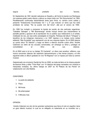 seguía               sin              prestarle               sus               favores.

En Septiembre de 1991 decidió radicarse en España y allí formó la banda Los Rodríguez
con quienes grabó cuatro discos y obtuvo su mayor éxito con "Sin Documentos" en 1993.
Paralelamente continuaba desarrollando lenta pero firme, su carrera como solista y
presentó "Grabaciones Encontradas Vol 1 y 2" que incluían un tema que fue éxito
arrollador de ventas: "No se puede vivir del Amor", allá por el verano de 1994.

En 1995 fue invitado a componer la banda de sonido de dos películas argentinas:
"Caballos Salvajes" y "Mil Boomerangs" donde incluyó temas que trascendieron la
pantalla grande y gozaron de la aprobación de un público que redescubría a un artista,
moldeado tal vez, por ese exilio autoelegido en España. Participa del álbum "Chiapas" a
beneficio de los indígenas mexicanos y en 1997 regresa a su trabajo como solista
editando "Alta Suciedad" que representó uno de sus mayores logros. En el 2000 plasma
su quinto disco "El Salmón" y luego se llamó a silencio durante cuatro años. Andrés
Calamaro se retiró de los circuitos comerciales, sin embargo su fama y prestigio se
consolidaban           al            ritmo         de            sus          clásicos.

En el 2004 sacó a la luz su trabajo "El Cantante", un disco casi acústico, reflexivo, que
incluía canciones clásicas del repertorio latinoamericano y tres temas propios y al año
siguiente edita un álbum grabado en vivo "El Regreso" con un repaso por toda su carrera
musical.

Galardonado con el premio Gardel de Oro en 2006, se mete de lleno en la música popular
de Buenos Aires y edita "Tinta Roja" con 10 clásicos del tango recreados con músicos e
interpretes invitados. Su último trabajo en 2007 es "El Palacio de las Flores" en
colaboración con Litto Nebbia



CANCIONES:

   1. La parte de adelante

   2. Flaca

   3. Mil horas

   4. Mi enfermedad

   5. 5 Minutos mas



OPINION:

Andrés Calamaro es otro de los grandes cantautores que tiene el rock en español, tiene
un gran talento musical, lo cual se ve reflejado no solamente en su increíble voz y
 