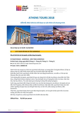 ATHENS TOURS 2018
LIÊN HỆ: 0917.259.511 để được tư vấn thêm về chương trình
Giá có hiệu lực từ 01/04 -31/10/2018
1. CITY TOUR VỚI KHU DI TÍCH ACROPOLIS
Khu di tích lịch sử Acropolis và Bảo tàng Acropolis.
►PANATHENAIC - ACROPOLIS - BẢO TÀNG ACROPOLIS
►Khởi hành: Hàng ngày 8h45 (Tháng 4 – Thang 10; Tháng 11 – Tháng 3)
►Liên hệ: 0917.259.511 hoặc itadulichquocte.com
►Code: S-GR-1-180000-AR
Hành trình này mang lại cơ hội cho quý khách thấy được sự tương phải rõ rệt giữa Athens cổ đại và
Athens hiện tại, điều khiến thành phố này trở thành điểm đến hấp dẫn.
Khởi đầu hành trình, quý khách sẽ đến thăm Sân vận động Panathenaic, nơi diễn ra Thế vận hội
Olympic đầu tiên vào năm 1896.
Trên đường đến Acropolis, qu{ khách đi qua các công trình nổi bật của Athens nhưa Đền thờ Thần
Zeus, Cổng thành Athens Hadrian's Arch, Tòa nhà Quốc hội và Tượng đài chiến sĩ vô dan, Viện Hàn
lâm, Đại học Athens, Thư viện Quốc gia và Quảng trường Hiến pháp Syntagma.
Cuối cùng, qu{ khách đến Công trình kiến trúc của thời đại hoàng kim của Athens: Acropolis với các
đền thờ Propylaea, Đền Athena Nike và Đền Erechtheion. Đặc biệt nhất, qu{ khách được tận mắt
chiêm ngưỡng nơi giao hòa của thế giới hiện thực và tâm linh, biểu tượng của Athens, Đền
Parthenon.
Tiếp theo, qu{ khách được tham quan Bảo tàng Acropolis, nơi lưu giữ và bảo quản tất cả các bức
tượng, phù điêu tìm thấy ở Acropolis.
Kết thúc chuyến đi, xe đưa qu{ khách trở về điểm đón ban đầu
Official Price: 78, 00 € per person
 