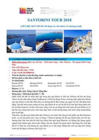 SANTORINI TOUR 2018
LIÊN HỆ: 0917.259.511 để đƣợc tƣ vấn thêm về chƣơng trình
1. CALDERA MORNING CRUISE WITH KING THIRAS BOAT
- Điểm tham quan: Khu vực núi lửa – Suối nƣớc nóng – Đảo Thirasa – Du ngoạn dƣới Làng
Oiae
- Giá: 63EUR/person
- Ngày bắt đầu chạy: 14/04
- Code: S-GR-28-180000-FI
- Trên du thuyền có sẵn đồ uống, bánh sandwiches và càphê.
- Đã bao gồm xe đƣa đón ra bến tàu
- Xe khởi hành:
Kamari 09:45 Messaria 09.30, Karterados 09.45, Fira 09:45,
Perissa 09.30 Oia 09.00 Imerovigli 09.15, Firostefani 09.20
- Return: 18.30
- Hƣớng dẫn viên: Tiếng Anh & Tiếng Đức
- Hàng ngày / Thời gian dự kiến: 7 - 8h
Hành trình bắt đầu từ điểm đón tập trung đưa quý khách ra bến tàu Athinios để lên tàu King
Thiras tới hòn đảo nham thạch NeaKameni. Chiếc tàu King Thiras sẽ dừng chân ngắn trên đường
cho quý khách cơ hội đặt chân trên con đường đất đi đến miệng của ngọn núi lửa vẫn đang hoạt
động. Sau khi tham quan miệng núi lửa, quý khách đi trở lại tàu để đi tới hòn đảo dung nham thứ
hai là Palea Kameni và khu suối nước nóng. Con tàu sẽ dừng trên mặt nước để quý khách có cơ
hội lặn sâu xuống mặt nước xanh màu ngọc bích và tận hưởng dòng suối nước nóng trong không
gian tuyệt đẹp.
Tiếp theo, tàu đưa quý khách đến đảo Thirasia, nơi trước đây từng là một phần của đảo Santorini
trước vụ núi lửa phun trào. Tàu sẽ dừng ở Thirasia khoảng 2h để quý khách thỏa sức bơi lội,
thưởng thức bữa trưa bên bờ biển hay khám khá ngôi làng Manolas với những bậc thang ngoằn
nghoèo bên những ngôi nhà truyền thống. Sau đó, thuyền du ngoạn dưới chân làng Oia xinh đẹp
để trở về bến tùa, trên đường đi, quý khách có cơ hội chụp những bức ảnh cực đẹp bên những
mỏm núi đá dựng và khung cảnh tuyệt vời.
 