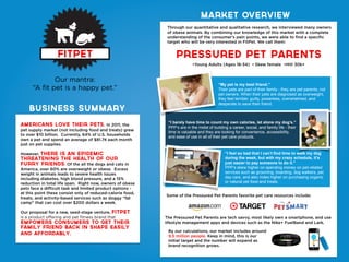 FitPET
Americans love their pets. In 2011, the
pet supply market (not including food and treats) grew
to over $10 billion.  Currently, 64% of U.S. households
own a pet and spend an average of $81.74 each month
just on pet supplies.  
However, there is an epidemic
threatening the health of our
furry friends. Of the all the dogs and cats in
America, over 60% are overweight or obese.  Excess
weight in animals leads to severe health issues
including diabetes, high blood pressure, and a 15%
reduction in total life span.  Right now, owners of obese
pets face a difficult task and limited product options -
at this point these consist only of reduced-calorie food,
treats, and activity-based services such as doggy “fat
camp” that can cost over $200 dollars a week.
Our proposal for a new, seed-stage venture, FitPet
is a product offering and pet fitness brand that
empowers consumers to get their
family friend back in shape easily
and affordably.
Through our quantitative and qualitative research, we interviewed many owners
of obese animals. By combining our knowledge of this market with a complete
understanding of the consumer’s pain points, we were able to find a specific
target who will be very interested in FitPet. We call them:
Pressured pet parents
Our mantra:
“A fit pet is a happy pet.”
•Young Adults (Ages 18-34) • Skew female •HHI 30k+
Business summary
MARKET OVERVIEW
“My pet is my best friend.”
Their pets are part of their family - they are pet parents, not
pet owners. When their pets are diagnosed as overweight,
they feel terrible: guilty, powerless, overwhelmed, and
desperate to save their friend.
“I barely have time to count my own calories, let alone my dog’s.”
PPP’s are in the midst of building a career, social, and family life - their
time is valuable and they are looking for convenience, accessibility,
and ease of use in all of their pet care products.
“I feel so bad that I can’t find time to walk my dog
during the week, but with my crazy schedule, it’s
just easier to pay someone to do it.”
PPP’s skew higher on spending money on pet-related
services such as grooming, boarding, dog walkers, pet
day care, and also index higher on purchasing organic
or natural pet food and treats.
By our calculations, our market includes around
9.5 million people. Keep in mind, this is our
initial target and the number will expand as
brand recognition grows.
Some of the Pressured Pet Parents favorite pet care resources include:
The Pressured Pet Parents are tech savvy, most likely own a smartphone, and use
lifestyle management apps and devices such as the Nike+ FuelBand and Lark.
 
