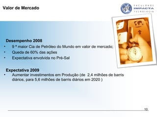 Valor de Mercado 9 ª maior Cia de Petróleo do Mundo em valor de mercado;  Queda de 60% das ações  Expectativa envolvida no Pré-Sal Desempenho 2008 Expectativa 2009 Aumentar investimentos em Produção (de  2,4 milhões de barris diários, para 5,6 milhões de barris diários em 2020 ) 