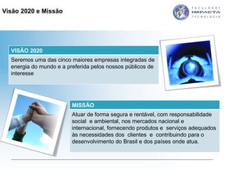 Visão 2020 e Missão  VISÃO 2020 Seremos uma das cinco maiores empresas integradas de energia do mundo e a preferida pelos nossos públicos de interesse MISSÃO Atuar de forma segura e rentável, com responsabilidade social  e ambiental, nos mercados nacional e internacional, fornecendo produtos e  serviços adequados às necessidades dos  clientes  e  contribuindo para o desenvolvimento do Brasil e dos países onde atua. 