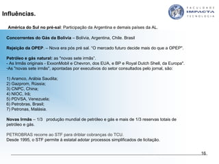   América do Sul no pré-sal : Participação da Argentina e demais países da AL. Concorrentes do Gás da Bolívia  – Bolívia, Argentina, Chile. Brasil  Rejeição da OPEP . – Nova era pós pré sal. “O mercado futuro decide mais do que a OPEP".  Petróleo e gás natural:  as "novas sete irmãs”. - As Irmãs originais - ExxonMobil e Chevron, dos EUA, e BP e Royal Dutch Shell, da Europa".  As "novas sete irmãs", apontadas por executivos do setor consultados pelo jornal, são:  1) Aramco, Arábia Saudita;  2) Gazprom, Rússia;  3) CNPC, China;  4) NIOC, Irã;  5) PDVSA, Venezuela;  6) Petrobras, Brasil; 7) Petronas, Malásia.  Novas Irmãs  – 1/3  produção mundial de petróleo e gás e mais de 1/3 reservas totais de petróleo e gás. PETROBRAS recorre ao STF para driblar cobranças do TCU.  Desde 1995, o STF permite à estatal adotar processos simplificados de licitação. Influências. 