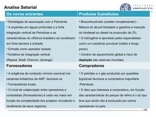 Analise Setorial Os novos entrantes Produtos Substitutos Estratégias de associação com a Petrobrás  A expertise em águas profundas e a forte integração vertical da Petrobras e as características do  offshore  brasileiro se constituem em forte barreira a entrada. Entrada como operador isolado. Tentativa de integração vertical  (Repsol, Shell, Chevron, Ipiranga) Biocombustíveis (caráter complementar) – Mistura do álcool hidratado a gasolina e inserção do biodiesel ao diesel na proporção de 2%.  O hidrogênio é apontado pelos especialistas como um substituto provável (médio e longo prazo). Cenário de aquecimento global e risco de  depleção  das reservas mundiais. Fornecedores Compradores A exigência de conteúdo mínimo nacional nos certames licitatórios da ANP, favorece os Fornecedores locais. O nível de colaboração entre operadores e contratistas (fornecedores) é cada vez maior em função da complexidade dos projetos vinculando o rendimento de seus negócios. O petróleo e o gás produzido por questões logísticas favorece a compradora majoritária -Petrobras. O óleo que interessa a compradora, em função das características do parque de refino é o do tipo leve que ainda não é produzido por outros operadores no país. 