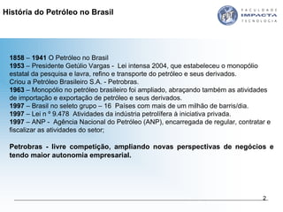 1858  –  1941  O Petróleo no Brasil 1953  – Presidente Getúlio Vargas -  Lei intensa 2004, que estabeleceu o monopólio estatal da pesquisa e lavra, refino e transporte do petróleo e seus derivados.  Criou a Petróleo Brasileiro S.A. - Petrobras.  1963  – Monopólio no petróleo brasileiro foi ampliado, abraçando também as atividades de importação e exportação de petróleo e seus derivados.  1997  – Brasil no seleto grupo – 16  Países com mais de um milhão de barris/dia. 1997  – Lei n º 9.478  Atividades da indústria petrolífera à iniciativa privada. 1997  – ANP -  Agência Nacional do Petróleo (ANP), encarregada de regular, contratar e fiscalizar as atividades do setor;  Petrobras - livre competição, ampliando novas perspectivas de negócios e tendo maior autonomia empresarial.  História do Petróleo no Brasil 