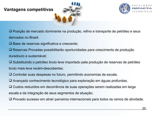 Vantagens competitivas Posição de mercado dominante na produção, refino e transporte de petróleo e seus derivados no Brasil.  Base de reservas significativa e crescente;  Reservas Provadas possibilitarão oportunidades para crescimento de produção duradouro e sustentável;  Substituindo o petróleo bruto leve importado pela produção de reservas de petróleo bruto mais leve recém-descobertas;  Controlar suas despesas no futuro, permitindo economias de escala.  Avançado conhecimento tecnológico para exploração em águas profundas. Custos reduzidos em decorrência de suas operações serem realizadas em larga escala e da integração de seus segmentos de atuação; Provado sucesso em atrair parceiros internacionais para todos os ramos de atividade. 
