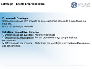 Processo de Estratégia Crescente produção com previsão de auto-suficiência associada à exportação e a nova era. Produz a “ estratégia realizada”.  Estratégia  competitiva  Genérica   Diferenciação por qualidade : Maior confiabilidade  Diferenciação  desempenho : Por um produto de preço comparável aos concorrentes.  Diferenciação por imagem :  Referência em tecnologia e competência técnica ante aos concorrentes.  Estratégia – Escola Empreendedora  
