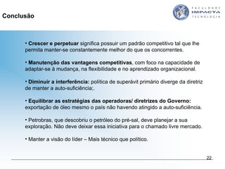 Crescer e perpetuar  significa possuir um padrão competitivo tal que lhe permita manter-se constantemente melhor do que os concorrentes.  Manutenção das vantagens competitivas , com foco na capacidade de adaptar-se à mudança, na flexibilidade e no aprendizado organizacional. Diminuir a interferência:  política de superávit primário diverge da diretriz de manter a auto-suficiência;. Equilibrar as estratégias das operadoras/ diretrizes do Governo:  exportação de óleo mesmo o país não havendo atingido a auto-suficiência.  Petrobras, que descobriu o petróleo do pré-sal, deve planejar a sua exploração. Não deve deixar essa iniciativa para o chamado livre mercado. Manter a visão do líder – Mais técnico que político. Conclusão 
