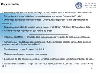 Concorrentes Furto de Computadores - Dados estratégicos dos campos Tupis e Júpiter – empresa  Halliburton Petrobrás é a primeira petrolífera no mundo a atingir a chamada "camada do Pré-Sal“. O mercado do petróleo e seus derivados - OPEP (Organização dos Países Exportadores de Petróleo)  Corporações privadas de petróleo como a Exxon, Shell, British Petroleum, Elf Acquitaine, Total.  Abertura do setor de petróleo e gás natural no Brasil. ------------------------------------------------------- Processos licitatórios -  Permissão para exploração de novas áreas de exploração e produção Fornecimento – ainda há pouca concorrência. Outras empresas poderão transportar e distribuir produtos derivados do petróleo no Brasil. Crescimento na concorrência na  distribuição. Misturam gasolina com solventes mais baratos Segmentos de gás natural e energia, a Petrobras espera concorrer com outras empresas do setor. Internacional enfrentará  - Regiões nas quais já opera, incluindo o Golfo do México, África e Cone Sul. 