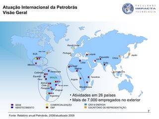 Atividades em 26 países Mais de 7.000 empregados no exterior Atuação Internacional da Petrobrás  Visão Geral Fonte: Relatório anual Petrobrás, 2008/atualizado 2009 Houston Col ô mbia Argentina Angola Reino Unido EUA BRA Z IL Bol í via Rio de Janeiro Nig é ria Venezuela Equador Peru México Tanzânia Irã China Japão New York Urugua i L íbi a Turquia Cingapura Paraguai Moçambique Senegal Paquistão Portugal Índia Chile E&P COMERCIALIZAÇÃO SEDE ABASTECIMENTO G ÁS  &  ENERGIA ESCRITÓRIO DE REPRESENTAÇÃO 