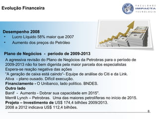 Evolução Financeira Desempenho 2008 Lucro Líquido 58% maior que 2007 Aumento dos preços do Petróleo A agressiva revisão do Plano de Negócios da Petrobras para o período de 2009-2013 não foi bem digerida pela maior parcela dos especialistas Espera-se reação negativa das ações “ A geração de caixa está caindo“- Equipe de análise do Citi e da Link. Ativa  - plano ousado. Difícil execução. Financiamento -  O Unibanco, lado político. BNDES. Outro lado Banif  -  Aumento - Dobrar sua capacidade em 2015". Merrill Lynch – Petrobras.  Uma das maiores petrolíferas no início de 2015.  Projeto – Investimento de  US$ 174,4 bilhões 2009/2013. 2008 a 2012 indicava US$ 112,4 bilhões.  Plano de Negócios  -  período de 2009-2013  