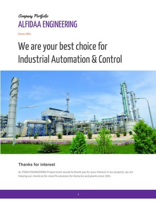Company Portfolio
ALFIDAA ENGINEERING
Since 1991
We are your best choice for
Industrial Automation & Control
Thanks for interest
AL FIDAA ENGINEERING Project team would to thank you for your interest in our projects, we are
helping our clients to for most fit solutions for factories and plants since 1991.
1
 
