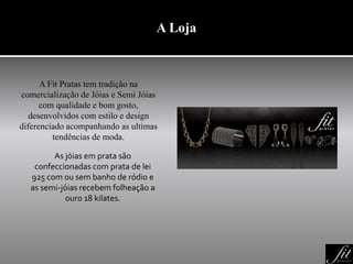 A Loja
A Fit Pratas tem tradição na
comercialização de Jóias e Semi Jóias
com qualidade e bom gosto,
desenvolvidos com estilo e design
diferenciado acompanhando as ultimas
tendências de moda.
As jóias em prata são
confeccionadas com prata de lei
925 com ou sem banho de ródio e
as semi-jóias recebem folheação a
ouro 18 kilates.
 