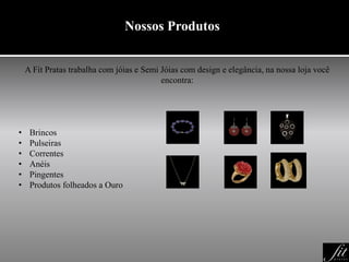 Nossos Produtos
A Fit Pratas trabalha com jóias e Semi Jóias com design e elegância, na nossa loja você
encontra:
• Brincos
• Pulseiras
• Correntes
• Anéis
• Pingentes
• Produtos folheados a Ouro
 