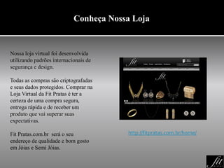 Conheça Nossa Loja
Nossa loja virtual foi desenvolvida
utilizando padrões internacionais de
segurança e design.
Todas as compras são criptografadas
e seus dados protegidos. Comprar na
Loja Virtual da Fit Pratas é ter a
certeza de uma compra segura,
entrega rápida e de receber um
produto que vai superar suas
expectativas.
Fit Pratas.com.br será o seu
endereço de qualidade e bom gosto
em Jóias e Semi Jóias.
http://fitpratas.com.br/home/
 