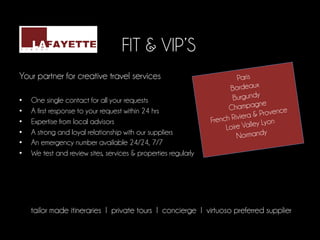 FIT & VIP’S
	
  
Your partner for creative travel services                                   Paris
	
                                                                       Bordeaux
•      One single contact for all your requests                           Burgundy
                                                                                    ne
                                                                         Champag
•      A first response to your request within 24 hrs                                  vence
                                                                             iera & Pro
•      Expertise from local advisors                               French Riv lley Lyon
                                                                        Loire Va
•      A strong and loyal relationship with our suppliers                   Normandy
•      An emergency number available 24/24, 7/7
•      We test and review sites, services & properties regularly

	
  
	
  
              	
       	
        	
        	
        	
       	
  	
  
       tailor made itineraries I private tours I concierge I virtuoso preferred supplier
                                                	
  
 