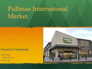 Pullman International
      Market.




Present by IT Department:

Nijin Pan
 Shun Hei Lo
Lam Tran
 
