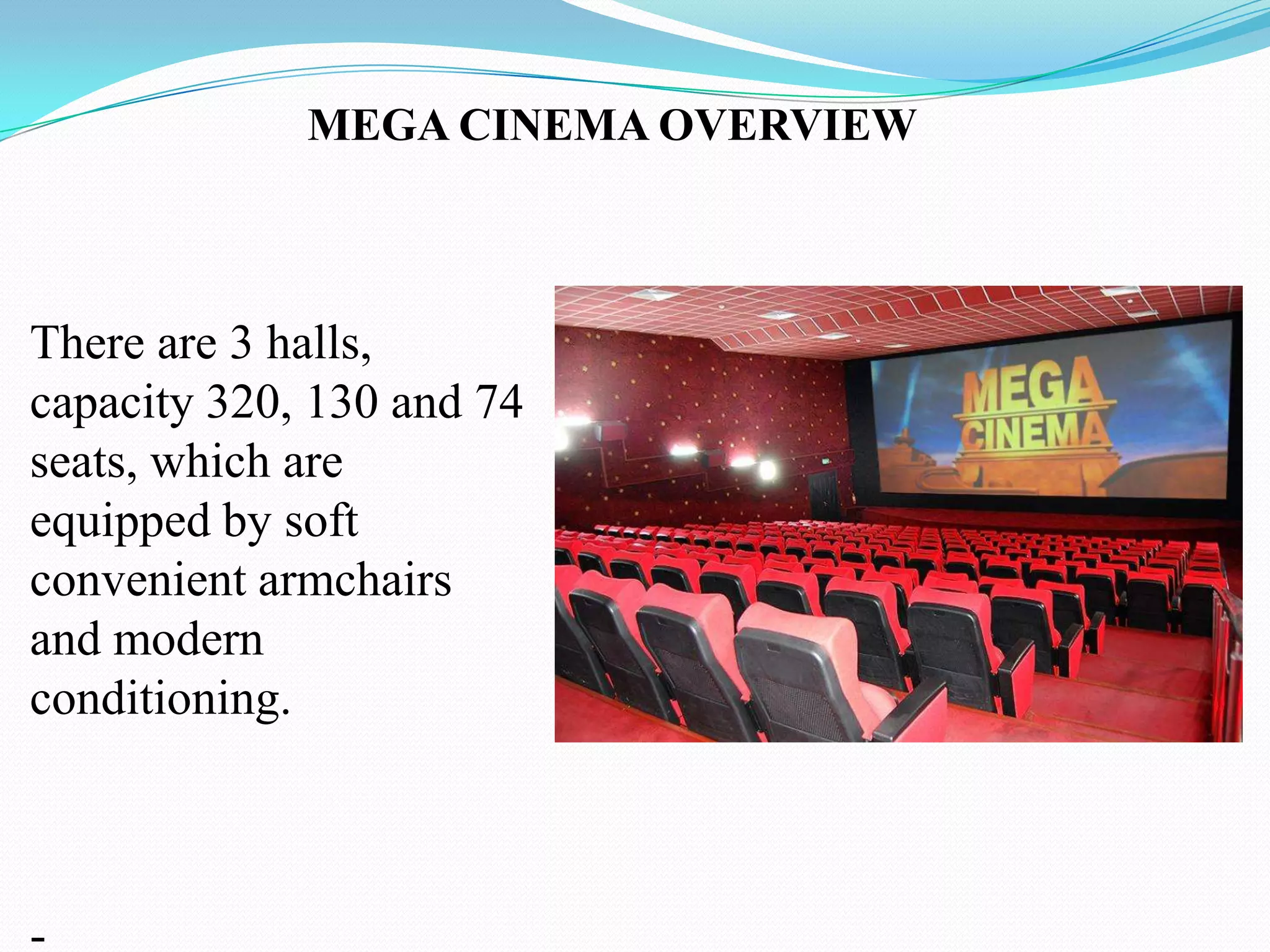MEGA CINEMA OVERVIEW



There are 3 halls,
capacity 320, 130 and 74
seats, which are
equipped by soft
convenient armchairs
and modern
conditioning.



-
 