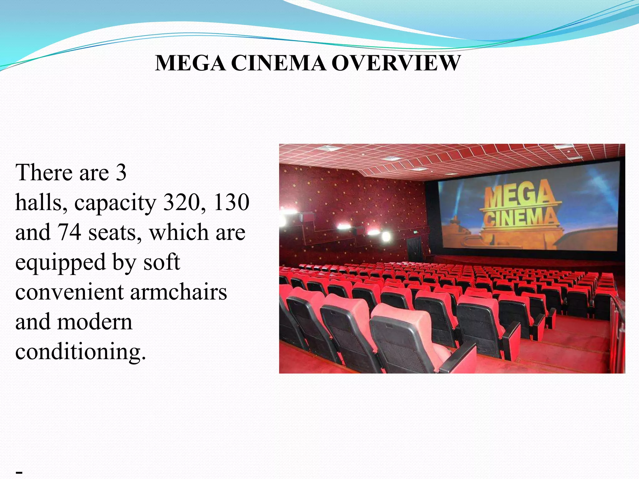 MEGA CINEMA OVERVIEW



There are 3
halls, capacity 320, 130
and 74 seats, which are
equipped by soft
convenient armchairs
and modern
conditioning.



-
 