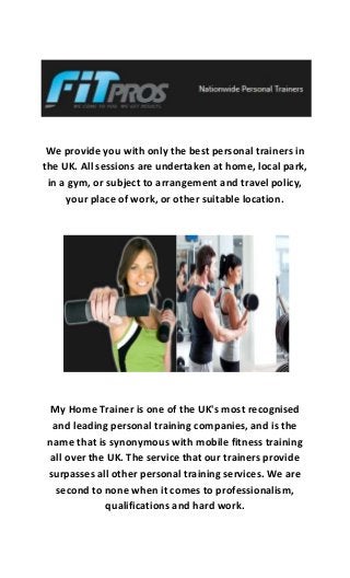 We provide you with only the best personal trainers in
the UK. All sessions are undertaken at home, local park,
in a gym, or subject to arrangement and travel policy,
your place of work, or other suitable location.
My Home Trainer is one of the UK's most recognised
and leading personal training companies, and is the
name that is synonymous with mobile fitness training
all over the UK. The service that our trainers provide
surpasses all other personal training services. We are
second to none when it comes to professionalism,
qualifications and hard work.
 