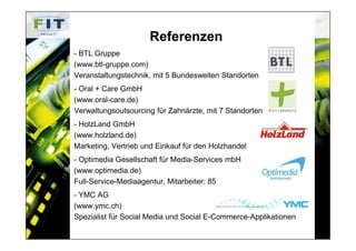 Referenzen
- BTL Gruppe
(www.btl-gruppe.com)
Veranstaltungstechnik, mit 5 Bundesweiten Standorten
- Oral + Care GmbH
(www.oral-care.de)
Verwaltungsoutsourcing für Zahnärzte, mit 7 Standorten
- HolzLand GmbH
(www.holzland.de)
Marketing, Vertrieb und Einkauf für den Holzhandel
- Optimedia Gesellschaft für Media-Services mbH
(www.optimedia.de)
Full-Service-Mediaagentur, Mitarbeiter: 85
- YMC AG
(www.ymc.ch)
Spezialist für Social Media und Social E-Commerce-Applikationen
 