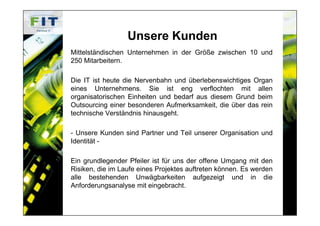 Unsere Kunden
Mittelständischen Unternehmen in der Größe zwischen 10 und
250 Mitarbeitern.

Die IT ist heute die Nervenbahn und überlebenswichtiges Organ
eines Unternehmens. Sie ist eng verflochten mit allen
organisatorischen Einheiten und bedarf aus diesem Grund beim
Outsourcing einer besonderen Aufmerksamkeit, die über das rein
technische Verständnis hinausgeht.

- Unsere Kunden sind Partner und Teil unserer Organisation und
Identität -

Ein grundlegender Pfeiler ist für uns der offene Umgang mit den
Risiken, die im Laufe eines Projektes auftreten können. Es werden
alle bestehenden Unwägbarkeiten aufgezeigt und in die
Anforderungsanalyse mit eingebracht.
 