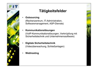 Tätigkeitsfelder
• Outsourcing
  (Rechenzentrum, IT-Administration,
  Softwaremanagement, ASP-Dienste)

• Kommunikationslösungen
  (VoIP-Kommunikationslösungen, Verknüpfung mit
  Sicherheitstechnik und Unternehmenssoftware)

• Digitale Sicherheitstechnik
  (Videoüberwachung, Schließanlagen)

• Webhosting
 
