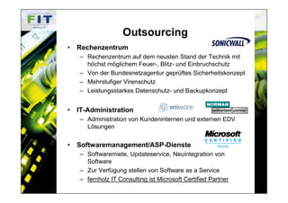 Outsourcing
• Rechenzentrum
   – Rechenzentrum auf dem neusten Stand der Technik mit
     höchst möglichem Feuer-, Blitz- und Einbruchschutz
   – Von der Bundesnetzagentur geprüftes Sicherheitskonzept
   – Mehrstufiger Virenschutz
   – Leistungsstarkes Datenschutz- und Backupkonzept


• IT-Administration
   – Administration von Kundeninternen und externen EDV
     Lösungen


• Softwaremanagement/ASP-Dienste
   – Softwaremiete, Updateservice, Neuintegration von
     Software
   – Zur Verfügung stellen von Software as a Service
   – fernholz IT Consulting ist Microsoft Certified Partner
 