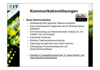 Kommunikationslösungen

• Swyx Kommunikation
   – Umfassende EDV gestützte Telekommunikation
   – Kaum administrative Folgekosten da auf Windows Server
     basierend
   – CTI (Verknüpfung von Warenwirtschaft, Outlook etc. mit
     Telefon, Fax und Handys)
   – Individuelle Voicemail
   – Einfache Telefonkonferenzschaltung
   – Callrouting (es geht kein Anruf mehr verloren)
   – Verknüpfung mit Sicherheitstechnik und
     Unternehmenssoftware

   – Fernholz IT consulting ist einer der 12 „silver Partner“ von
     Swyx Solutions Deutschland
 
