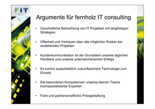 Argumente für fernholz IT consulting
•   Ganzheitliche Betrachtung von IT Projekten mit langfristigen
    Strategien

•   Offenheit und Vertrauen über alle möglichen Risiken bei
    anstehenden Projekten

•   Kundenkommunikation ist der Grundstein unseres täglichen
    Handelns und unseres unternehmerischen Erfolgs

•   Es kommt ausschließlich zukunftssichere Technologie zum
    Einsatz

•   Die besonderen Kompetenzen unseres kleinen Teams
    hochspezialisierter Experten

•   Faire und partnerschaftliche Preisgestaltung
 