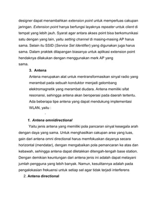 designer dapat menambahkan extension point untuk memperluas cakupan jaringan. Extension point hanya berfungsi layaknya repeater untuk client di tempat yang lebih jauh. Syarat agar antara akses point bisa berkomunikasi satu dengan yang lain, yaitu setting channel di masing-masing AP harus sama. Selain itu SSID (Service Set Identifier) yang digunakan juga harus sama. Dalam praktek dilapangan biasanya untuk aplikasi extension point hendaknya dilakukan dengan menggunakan merk AP yang sama. 
3. Antena 
Antena merupakan alat untuk mentransformasikan sinyal radio yang merambat pada sebuah konduktor menjadi gelombang elektromagnetik yang merambat diudara. Antena memiliki sifat resonansi, sehingga antena akan beroperasi pada daerah tertentu. Ada beberapa tipe antena yang dapat mendukung implementasi WLAN, yaitu : 
· 
1. Antena omnidirectional 
Yaitu jenis antena yang memiliki pola pancaran sinyal kesegala arah dengan daya yang sama. Untuk menghasilkan cakupan area yang luas, gain dari antena omni directional harus memfokuskan dayanya secara horizontal (mendatar), dengan mengabaikan pola pemancaran ke atas dan kebawah, sehingga antena dapat diletakkan ditengah-tengah base station. Dengan demikian keuntungan dari antena jenis ini adalah dapat melayani jumlah pengguna yang lebih banyak. Namun, kesulitannya adalah pada pengalokasian frekuensi untuk setiap sel agar tidak terjadi interferens 
2. Antena directional  