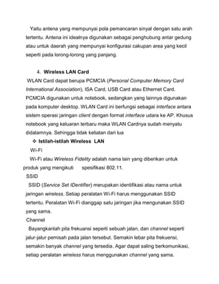 Yaitu antena yang mempunyai pola pemancaran sinyal dengan satu arah tertentu. Antena ini idealnya digunakan sebagai penghubung antar gedung atau untuk daerah yang mempunyai konfigurasi cakupan area yang kecil seperti pada lorong-lorong yang panjang. 
4. Wireless LAN Card WLAN Card dapat berupa PCMCIA (Personal Computer Memory Card International Association), ISA Card, USB Card atau Ethernet Card. PCMCIA digunakan untuk notebook, sedangkan yang lainnya digunakan pada komputer desktop. WLAN Card ini berfungsi sebagai interface antara sistem operasi jaringan client dengan format interface udara ke AP. Khusus notebook yang keluaran terbaru maka WLAN Cardnya sudah menyatu didalamnya. Sehingga tidak keliatan dari lua 
 Istilah-istilah Wireless LAN 
Wi‐Fi 
Wi‐Fi atau Wireless Fidelity adalah nama lain yang diberikan untuk produk yang mengikuti spesifikasi 802.11. 
SSID 
SSID (Service Set IDentifier) merupakan identifikasi atau nama untuk jaringan wireless. Setiap peralatan Wi‐Fi harus menggunakan SSID tertentu. Peralatan Wi‐Fi dianggap satu jaringan jika mengunakan SSID yang sama. 
Channel 
Bayangkanlah pita frekuansi seperti sebuah jalan, dan channel seperti jalur‐jalur pemisah pada jalan tersebut. Semakin lebar pita frekuensi, semakin banyak channel yang tersedia. Agar dapat saling berkomunikasi, setiap peralatan wireless harus menggunakan channel yang sama.  