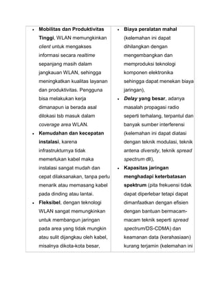  Mobilitas dan Produktivitas Tinggi, WLAN memungkinkan client untuk mengakses informasi secara realtime sepanjang masih dalam jangkauan WLAN, sehingga meningkatkan kualitas layanan dan produktivitas. Pengguna bisa melakukan kerja dimanapun ia berada asal dilokasi tsb masuk dalam coverage area WLAN. 
 Kemudahan dan kecepatan instalasi, karena infrastrukturnya tidak memerlukan kabel maka instalasi sangat mudah dan cepat dilaksanakan, tanpa perlu menarik atau memasang kabel pada dinding atau lantai. 
 Fleksibel, dengan teknologi WLAN sangat memungkinkan untuk membangun jaringan pada area yang tidak mungkin atau sulit dijangkau oleh kabel, misalnya dikota-kota besar, 
 Biaya peralatan mahal (kelemahan ini dapat dihilangkan dengan mengembangkan dan memproduksi teknologi komponen elektronika sehingga dapat menekan biaya jaringan), 
 Delay yang besar, adanya masalah propagasi radio seperti terhalang, terpantul dan banyak sumber interferensi (kelemahan ini dapat diatasi dengan teknik modulasi, teknik antena diversity, teknik spread spectrum dll), 
 Kapasitas jaringan menghadapi keterbatasan spektrum (pita frekuensi tidak dapat diperlebar tetapi dapat dimanfaatkan dengan efisien dengan bantuan bermacam- macam teknik seperti spread spectrum/DS-CDMA) dan keamanan data (kerahasiaan) kurang terjamin (kelemahan ini  