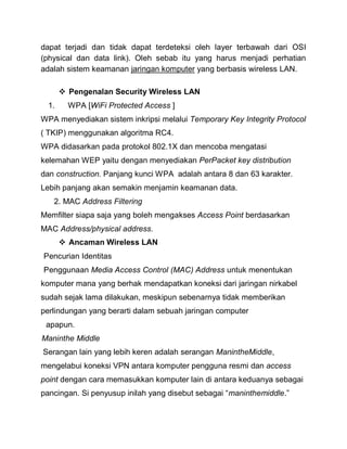 dapat terjadi dan tidak dapat terdeteksi oleh layer terbawah dari OSI (physical dan data link). Oleh sebab itu yang harus menjadi perhatian adalah sistem keamanan jaringan komputer yang berbasis wireless LAN. 
 Pengenalan Security Wireless LAN 
1. WPA [WiFi Protected Access ] 
WPA menyediakan sistem inkripsi melalui Temporary Key Integrity Protocol ( TKIP) menggunakan algoritma RC4. 
WPA didasarkan pada protokol 802.1X dan mencoba mengatasi kelemahan WEP yaitu dengan menyediakan PerPacket key distribution dan construction. Panjang kunci WPA adalah antara 8 dan 63 karakter. Lebih panjang akan semakin menjamin keamanan data. 
2. MAC Address Filtering 
Memfilter siapa saja yang boleh mengakses Access Point berdasarkan MAC Address/physical address.  Ancaman Wireless LAN 
Pencurian Identitas 
Penggunaan Media Access Control (MAC) Address untuk menentukan komputer mana yang berhak mendapatkan koneksi dari jaringan nirkabel sudah sejak lama dilakukan, meskipun sebenarnya tidak memberikan perlindungan yang berarti dalam sebuah jaringan computer 
apapun. 
Maninthe Middle 
Serangan lain yang lebih keren adalah serangan ManintheMiddle, mengelabui koneksi VPN antara komputer pengguna resmi dan access point dengan cara memasukkan komputer lain di antara keduanya sebagai pancingan. Si penyusup inilah yang disebut sebagai “maninthemiddle.”  