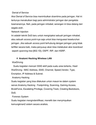 Denial of Service 
Aksi Denial of Service bisa menimbulkan downtime pada jaringan. Hal ini tentunya menakutkan bagi para administrator jaringan dan pengelola keamanannya. Nah, pada jaringan nirkabel, serangan ini bisa datang dari segala arah. 
Network Injection 
Ini adalah teknik DoS baru untuk menginjeksi sebuah jaringan nirkabel, atau sebuah access point‐nya saja untuk bisa menguasai keseluruhan jaringan. Jika sebuah access point terhubung dengan jaringan yang tidak terfilter secara baik, maka penyusup akan bisa melakukan aksi boardcast seperti spanning tree [802.1D], OSPF, RIP, dan HSRP. 
 Anatomi Hacking Wireless LAN 
WarDriving 
Suatu kegiatan mencari SSID aktif pada suatu area tertentu. Hasil WarDriving : MAC Address, SSID, Channel, Speed,Vendor, Type, Encription, IP Address & Subnet. 
Anatomy Hacking 
Suatu kegiatan yang bisa dilakukan untuk masuk ke dalam system server.Anatomy Hacking : Footprinting, Scanning, Gaining Access, BruteForce, Escalating Privilege, Covering Track, Creating Backdoors, DoS. 
Forensic System 
Suatu kegiatan mengindentifikasi, meneliti dan menyimpulkan kemungkinan2 sistem secara analisis. 
 