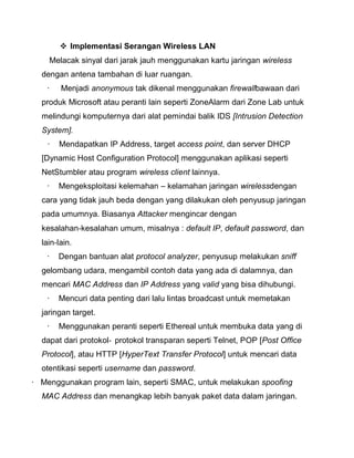  Implementasi Serangan Wireless LAN 
Melacak sinyal dari jarak jauh menggunakan kartu jaringan wireless dengan antena tambahan di luar ruangan. 
· Menjadi anonymous tak dikenal menggunakan firewallbawaan dari produk Microsoft atau peranti lain seperti ZoneAlarm dari Zone Lab untuk melindungi komputernya dari alat pemindai balik IDS [Intrusion Detection System]. 
· Mendapatkan IP Address, target access point, dan server DHCP [Dynamic Host Configuration Protocol] menggunakan aplikasi seperti NetStumbler atau program wireless client lainnya. 
· Mengeksploitasi kelemahan – kelamahan jaringan wirelessdengan cara yang tidak jauh beda dengan yang dilakukan oleh penyusup jaringan pada umumnya. Biasanya Attacker mengincar dengan kesalahan‐kesalahan umum, misalnya : default IP, default password, dan lain‐lain. 
· Dengan bantuan alat protocol analyzer, penyusup melakukan sniff gelombang udara, mengambil contoh data yang ada di dalamnya, dan mencari MAC Address dan IP Address yang valid yang bisa dihubungi. 
· Mencuri data penting dari lalu lintas broadcast untuk memetakan jaringan target. 
· Menggunakan peranti seperti Ethereal untuk membuka data yang di dapat dari protokol‐protokol transparan seperti Telnet, POP [Post Office Protocol], atau HTTP [HyperText Transfer Protocol] untuk mencari data otentikasi seperti username dan password. 
· Menggunakan program lain, seperti SMAC, untuk melakukan spoofing MAC Address dan menangkap lebih banyak paket data dalam jaringan.  