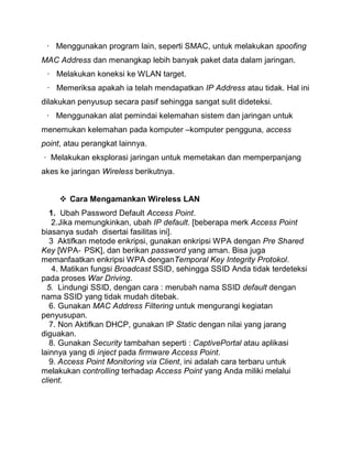 · Menggunakan program lain, seperti SMAC, untuk melakukan spoofing MAC Address dan menangkap lebih banyak paket data dalam jaringan. 
· Melakukan koneksi ke WLAN target. 
· Memeriksa apakah ia telah mendapatkan IP Address atau tidak. Hal ini dilakukan penyusup secara pasif sehingga sangat sulit dideteksi. 
· Menggunakan alat pemindai kelemahan sistem dan jaringan untuk menemukan kelemahan pada komputer –komputer pengguna, access point, atau perangkat lainnya. 
· Melakukan eksplorasi jaringan untuk memetakan dan memperpanjang akes ke jaringan Wireless berikutnya. 
 Cara Mengamankan Wireless LAN 
1. Ubah Password Default Access Point. 
2.Jika memungkinkan, ubah IP default. [beberapa merk Access Point biasanya sudah disertai fasilitas ini]. 
3 Aktifkan metode enkripsi, gunakan enkripsi WPA dengan Pre Shared Key [WPA‐PSK], dan berikan password yang aman. Bisa juga memanfaatkan enkripsi WPA denganTemporal Key Integrity Protokol. 
4. Matikan fungsi Broadcast SSID, sehingga SSID Anda tidak terdeteksi pada proses War Driving. 
5. Lindungi SSID, dengan cara : merubah nama SSID default dengan nama SSID yang tidak mudah ditebak. 
6. Gunakan MAC Address Filtering untuk mengurangi kegiatan penyusupan. 
7. Non Aktifkan DHCP, gunakan IP Static dengan nilai yang jarang diguakan. 
8. Gunakan Security tambahan seperti : CaptivePortal atau aplikasi lainnya yang di inject pada firmware Access Point. 
9. Access Point Monitoring via Client, ini adalah cara terbaru untuk melakukan controlling terhadap Access Point yang Anda miliki melalui client. 
 