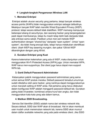  Langkah-langkah Pengamanan Wireless LAN 1. Memakai Enkripsi Enkripsi adalah ukuran security yang pertama, tetapi banyak wireless access points (WAPs) tidak menggunakan enkripsi sebagai defaultnya. Meskipun banyak WAP telah memiliki Wired Equivalent Privacy (WEP) protocol, tetapi secara default tidak diaktifkan. WEP memang mempunyai beberapa lubang di securitynya, dan seorang hacker yang berpengalaman pasti dapat membukanya, tetapi itu masih tetap lebih baik daripada tidak ada enkripsi sama sekali. Pastikan untuk men-set metode WEP authentication dengan “shared key” daripada “open system”. Untuk “open system”, dia tidak meng-encrypt data, tetapi hanya melakukan otentifikasi client. Ubah WEP key sesering mungkin, dan pakai 128-bit WEP dibandingkan dengan yang 40-bit. 2. Gunakan Enkripsi yang Kuat Karena kelemahan kelemahan yang ada di WEP, maka dianjurkan untuk menggunakan Wi-Fi Protected Access (WPA) juga. Untuk memakai WPA, WAP harus men-supportnya. Sisi client juga harus dapat men-support WPA tsb. 3. Ganti Default Password Administrator Kebanyakan pabrik menggunakan password administrasi yang sama untuk semua WAP produk mereka. Default password tersebut umumnya sudah diketahui oleh para hacker, yang nantinya dapat menggunakannya untuk merubah setting di WAP anda. Hal pertama yang harus dilakukan dalam konfigurasi WAP adalah mengganti password default tsb. Gunakan paling tidak 8 karakter, kombinasi antara huruf dan angka, dan tidak menggunakan kata kata yang ada dalam kamus. 4. Matikan SSID Broadcasting. Service Set Identifier (SSID) adalah nama dari wireless network kita. Secara default, SSID dari WAP akan di broadcast. Hal ini akan membuat user mudah untuk menemukan network tsb, karena SSID akan muncul dalam daftar available networks yang ada pada wireless client. Jika SSID  