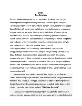 BAB I 
Pendahuluan 
Semakin berkembanganya zaman pasti akan didukung pula dengan adanya perkembangan di bidang teknologi, termasuk pada jaringan. Teknologi jaringan saat ini berkembang dengan pesat, karena tidak dapat dipungkiri banyak sekali masyarakat yang membutuhkannya, khususnya jaringan pada sisi transmisi datanya seperti wireless. Wireless cukup populer saat ini, banyak tempat-tempat yang sengaja memasangnya seperti kantor, kampus, bahkan mall dan tempat-tempat makan yang tentu saja bertujuan untuk memuaskan kebutuhan konsumennya dan banyak pula yang menggunakannya sebagai ajang promosi. 
Teknologi wireless saat ini memang dikenal cukup mudah dalam penggunaanya dari sisi konsumen, dengan hanya datang ke area yang dituju (hotspot) dan memasukkan password yang telah ditentukan, pengguna langsung dapat menikmati layanan internet. tetapi sangat sedikit yang memperhatikan keamanan komunikasi data pada jaringan wireless tersebut. Hal ini membuat para hacker menjadi tertarik untuk mengexplore keamampuannya untuk melakukan berbagai aktifitas yang biasanya ilegal menggunakan wifi. pengamanan atas media transmisi data itu pun harus dilakukan karena semakin cepatnya transmisi, maka diperlukanlah pengamanan atas transmisi data tersebut. sehingga kenyamanan tidak berbanding terbalik dengan keamanan. Berdasarkan penjelasan tersebut, maka dalam artilel ini akan mencoba membahas tentang “Wireless Security” Jaringan wireless merupakan jaringan yang bersifat open network. berbeda dengan jaringan kabel dimana seseorang yang hendak terkoneksi  