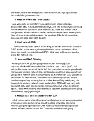dimatikan, user harus mengetahui lebih dahulu SSID-nya agak dapat terkoneksi dengan network tsb. 5. Matikan WAP Saat Tidak Dipakai Cara yang satu ini kelihatannya sangat simpel, tetapi beberapa perusahaan atau individual melakukannya. Jika kita mempunyai user yang hanya terkoneksi pada saat saat tertentu saja, tidak ada alasan untuk menjalankan wireless network setiap saat dan menyediakan kesempatan bagi intruder untuk melaksanakan niat jahatnya. Kita dapat mematikan access point pada saat tidak dipakai. 6. Ubah default SSID Pabrik menyediakan default SSID. Kegunaan dari mematikan broadcast SSID adalah untuk mencegah orang lain tahu nama dari network kita, tetapi jika masih memakai default SSID, tidak akan sulit untuk menerka SSID dari network kita. 7. Memakai MAC Filtering. Kebanyakan WAP (bukan yang murah murah tentunya) akan memperbolehkan kita memakai filter media access control (MAC). Ini artinya kita dapat membuat “white list” dari computer computer yang boleh mengakses wireless network kita, berdasarkan dari MAC atau alamat fisik yang ada di network card masing masing pc. Koneksi dari MAC yang tidak ada dalam list akan ditolak. Metode ini tidak selamanya aman, karena masih mungkin bagi seorang hacker melakukan sniffing paket yang kita transmit via wireless network dan mendapatkan MAC address yang valid dari salah satu user, dan kemudian menggunakannya untuk melakukan spoof. Tetapi MAC filtering akan membuat kesulitan seorang intruder yang masih belum jago jago banget. 8. Mengisolasi Wireless Network dari LAN Untuk memproteksi internal network kabel dari ancaman yang datang dari wireless network, perlu kiranya dibuat wireless DMZ atau perimeter network yang mengisolasi dari LAN. Artinya adalah memasang firewall antara wireless network dan LAN. Dan untuk wireless client yang  