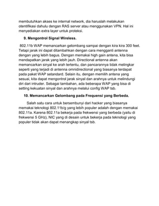 membutuhkan akses ke internal network, dia haruslah melakukan otentifikasi dahulu dengan RAS server atau menggunakan VPN. Hal ini menyediakan extra layer untuk proteksi. 9. Mengontrol Signal Wireless. 802.11b WAP memancarkan gelombang sampai dengan kira kira 300 feet. Tetapi jarak ini dapat ditambahkan dengan cara mengganti antenna dengan yang lebih bagus. Dengan memakai high gain antena, kita bisa mendapatkan jarak yang lebih jauh. Directional antenna akan memancarkan sinyal ke arah tertentu, dan pancarannya tidak melingkar seperti yang terjadi di antenna omnidirectional yang biasanya terdapat pada paket WAP setandard. Selain itu, dengan memilih antena yang sesuai, kita dapat mengontrol jarak sinyal dan arahnya untuk melindungi diri dari intruder. Sebagai tambahan, ada beberapa WAP yang bisa di setting kekuatan sinyal dan arahnya melalui config WAP tsb. 10. Memancarkan Gelombang pada Frequensi yang Berbeda. Salah satu cara untuk bersembunyi dari hacker yang biasanya memakai teknologi 802.11b/g yang lebih populer adalah dengan memakai 802.11a. Karena 802.11a bekerja pada frekwensi yang berbeda (yaitu di frekwensi 5 GHz), NIC yang di desain untuk bekerja pada teknologi yang populer tidak akan dapat menangkap sinyal tsb. 
 