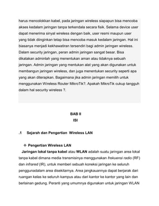 harus mencolokkan kabel, pada jaringan wireless siapapun bisa mencoba akses kedalam jaringan tanpa terkendala secara fisik. Selama device user dapat menerima sinyal wireless dengan baik, user resmi maupun user yang tidak diinginkan tetap bisa mencoba masuk kedalam jaringan. Hal ini biasanya menjadi kekhawatiran tersendiri bagi admin jaringan wireless. Dalam security jaringan, peran admin jaringan sangat besar. Bisa dikatakan adminlah yang menentukan aman atau tidaknya sebuah jaringan. Admin jaringan yang mentukan alat yang akan digunakan untuk membangun jaringan wireless, dan juga menentukan security seperti apa yang akan diterapkan. Bagaimana jika admin jaringan memilih untuk menggunakan Wireless Router MikroTik?. Apakah MikroTik cukup tangguh dalam hal security wireless ?. 
BAB II 
ISI 
.1 Sejarah dan Pengertian Wireless LAN 
 Pengertian Wireless LAN 
Jaringan lokal tanpa kabel atau WLAN adalah suatu jaringan area lokal tanpa kabel dimana media transmisinya menggunakan frekuensi radio (RF) dan infrared (IR), untuk memberi sebuah koneksi jaringan ke seluruh penggunadalam area disekitarnya. Area jangkauannya dapat berjarak dari ruangan kelas ke seluruh kampus atau dari kantor ke kantor yang lain dan berlainan gedung. Peranti yang umumnya digunakan untuk jaringan WLAN  