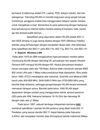termasuk di dalamnya adalah PC, Laptop, PDA, telepon seluler, dan lain sebagainya. Teknologi WLAN ini memiliki kegunaan yang sangat banyak. Contohnya, pengguna mobile bisa menggunakan telepon seluler mereka untuk mengakses e-mail. Sementara itu para pelancong dengan laptopnya bisa terhubung ke internet ketika mereka sedang di bandara, kafe, kereta api dan tempat publik lainnya. 
Spesifikasi yang digunakan dalam WLAN adalah 802.11 dari IEEE dimana ini juga sering disebut dengan WiFi (Wireless Fidelity) standar yang berhubungan dengan kecepatan akses data. Ada beberapa jenis spesifikasi dari 802,11 yaitu 802.11b, 802.11g, 802.11a, dan 802.11n 
 Sejarah Wireless LAN 
Pada akhir 1970-an IBM mengeluarkan hasil percobaan mereka dalam merancang WLAN dengan teknologi IR, perusahaan lain seperti Hewlett- Packard (HP) menguji WLAN dengan RF. Kedua perusahaan tersebut hanya mencapai data rate 100 Kbps. Karena tidak memenuhi standar IEEE 802 untuk LAN yaitu 1 Mbps maka produknya tidak dipasarkan. Baru pada tahun 1985, (FCC) menetapkan pita Industrial, Scientific and Medical (ISM band) yaitu 902-928 MHz, 2400-2483.5 MHz dan 5725-5850 MHz yang bersifat tidak terlisensi, sehingga pengembangan WLAN secara komersial memasuki tahapan serius. Barulah pada tahun 1990 WLAN dapat dipasarkan dengan produk yang menggunakan teknik spread spectrum (SS) pada pita ISM, frekuensi terlisensi 18-19 GHz dan teknologi IR dengan data rate >1 Mbps. 
Pada tahun 1997, sebuah lembaga independen bernama IEEE membuat spesifikasi / standar WLAN pertama yang diberi kode 802.11. Peralatan yang sesuai standar 802.11 dapat bekerja pada frekuensi 2,4GHz, dan kecepatan transfer data (throughput) teoritis maksimal 2Mbps.  