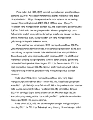 Pada bulan Juli 1999, IEEE kembali mengeluarkan spesifikasi baru bernama 802.11b. Kecepatan transfer data teoritis maksimal yang dapat dicapai adalah 11 Mbps. Kecepatan tranfer data sebesar ini sebanding dengan Ethernet tradisional (IEEE 802.3 10Mbps atau 10Base-T). Peralatan yang menggunakan standar 802.11b juga bekerja pada frekuensi 2,4Ghz. Salah satu kekurangan peralatan wireless yang bekerja pada frekuensi ini adalah kemungkinan terjadinya interferensi dengan cordless phone, microwave oven, atau peralatan lain yang menggunakan gelombang radio pada frekuensi sama. 
Pada saat hampir bersamaan, IEEE membuat spesifikasi 802.11a yang menggunakan teknik berbeda. Frekuensi yang digunakan 5Ghz, dan mendukung kecepatan transfer data teoritis maksimal sampai 54Mbps. Gelombang radio yang dipancarkan oleh peralatan 802.11a relatif sukar menembus dinding atau penghalang lainnya. Jarak jangkau gelombang radio relatif lebih pendek dibandingkan 802.11b. Secara teknis, 802.11b tidak kompatibel dengan 802.11a. Namun saat ini cukup banyak pabrik hardware yang membuat peralatan yang mendukung kedua standar tersebut. Pada tahun 2002, IEEE membuat spesifikasi baru yang dapat menggabungkan kelebihan 802.11b dan 802.11a. Spesifikasi yang diberi kode 802.11g ini bekerja pada frekuensi 2,4Ghz dengan kecepatan transfer data teoritis maksimal 54Mbps. Peralatan 802.11g kompatibel dengan 802.11b, sehingga dapat saling dipertukarkan. Misalkan saja sebuah komputer yang menggunakan kartu jaringan 802.11g dapat memanfaatkan access point 802.11b, dan sebaliknya. 
Pada tahun 2006, 802.11n dikembangkan dengan menggabungkan teknologi 802.11b, 802.11g. Teknologi yang diusung dikenal dengan istilah  
