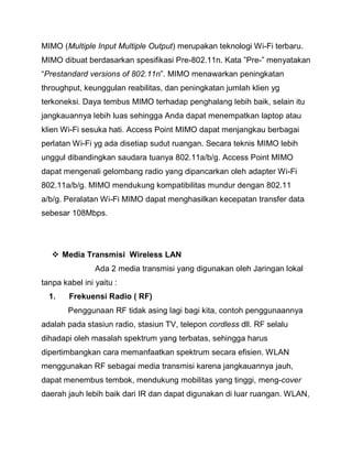 MIMO (Multiple Input Multiple Output) merupakan teknologi Wi-Fi terbaru. MIMO dibuat berdasarkan spesifikasi Pre-802.11n. Kata ”Pre-” menyatakan “Prestandard versions of 802.11n”. MIMO menawarkan peningkatan throughput, keunggulan reabilitas, dan peningkatan jumlah klien yg terkoneksi. Daya tembus MIMO terhadap penghalang lebih baik, selain itu jangkauannya lebih luas sehingga Anda dapat menempatkan laptop atau klien Wi-Fi sesuka hati. Access Point MIMO dapat menjangkau berbagai perlatan Wi-Fi yg ada disetiap sudut ruangan. Secara teknis MIMO lebih unggul dibandingkan saudara tuanya 802.11a/b/g. Access Point MIMO dapat mengenali gelombang radio yang dipancarkan oleh adapter Wi-Fi 802.11a/b/g. MIMO mendukung kompatibilitas mundur dengan 802.11 a/b/g. Peralatan Wi-Fi MIMO dapat menghasilkan kecepatan transfer data sebesar 108Mbps. 
 Media Transmisi Wireless LAN 
Ada 2 media transmisi yang digunakan oleh Jaringan lokal tanpa kabel ini yaitu : 
1. Frekuensi Radio ( RF) 
Penggunaan RF tidak asing lagi bagi kita, contoh penggunaannya adalah pada stasiun radio, stasiun TV, telepon cordless dll. RF selalu dihadapi oleh masalah spektrum yang terbatas, sehingga harus dipertimbangkan cara memanfaatkan spektrum secara efisien. WLAN menggunakan RF sebagai media transmisi karena jangkauannya jauh, dapat menembus tembok, mendukung mobilitas yang tinggi, meng-cover daerah jauh lebih baik dari IR dan dapat digunakan di luar ruangan. WLAN,  