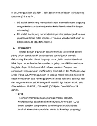 di sini, menggunakan pita ISM (Tabel 2) dan memanfaatkan teknik spread spectrum (DS atau FH). 
 DS adalah teknik yang memodulasi sinyal informasi secara langsung dengan kode-kode tertentu (deretan kode Pseudonoise/PN dengan satuan chip). 
 FH adalah teknik yang memodulasi sinyal informasi dengan frekuensi yang loncat-loncat (tidak konstan). Frekuensi yang berubah-ubah ini dipilih oleh kode-kode tertentu (PN) 
2. Infrared (IR) 
Infrared banyak digunakan pada komunikasi jarak dekat, contoh paling umum pemakaian IR adalah remote control (untuk televisi). Gelombang IR mudah dibuat, harganya murah, lebih bersifat directional, tidak dapat menembus tembok atau benda gelap, memiliki fluktuasi daya tinggi dan dapat diinterferensi oleh cahaya matahari. Pengirim dan penerima IR menggunakan Light Emitting Diode (LED) dan Photo Sensitive Diode (PSD). WLAN menggunakan IR sebagai media transmisi karena IR dapat menawarkan data rate tinggi (100-an Mbps), konsumsi dayanya kecil dan harganya murah. WLAN dengan IR memiliki tiga macam teknik, yaitu Directed Beam IR (DBIR), Diffused IR (DFIR) dan Quasi Diffused IR (QDIR). 
 DFIR 
Teknik ini memanfaatkan komunikasi melalui pantulan. Keunggulannya adalah tidak memerlukan Line Of Sight (LOS) antara pengirim dan penerima dan menciptakan portabelitas terminal. Kelemahannya adalah membutuhkan daya yang tinggi,  
