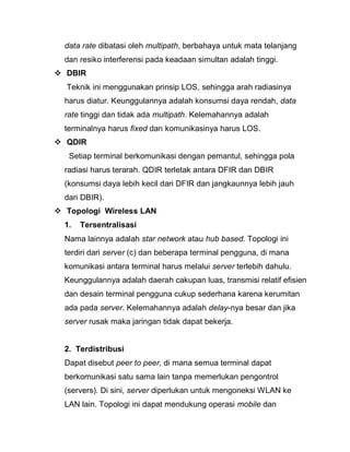 data rate dibatasi oleh multipath, berbahaya untuk mata telanjang dan resiko interferensi pada keadaan simultan adalah tinggi. 
 DBIR Teknik ini menggunakan prinsip LOS, sehingga arah radiasinya harus diatur. Keunggulannya adalah konsumsi daya rendah, data rate tinggi dan tidak ada multipath. Kelemahannya adalah terminalnya harus fixed dan komunikasinya harus LOS. 
 QDIR Setiap terminal berkomunikasi dengan pemantul, sehingga pola radiasi harus terarah. QDIR terletak antara DFIR dan DBIR (konsumsi daya lebih kecil dari DFIR dan jangkaunnya lebih jauh dari DBIR). 
 Topologi Wireless LAN 
1. Tersentralisasi Nama lainnya adalah star network atau hub based. Topologi ini terdiri dari server (c) dan beberapa terminal pengguna, di mana komunikasi antara terminal harus melalui server terlebih dahulu. Keunggulannya adalah daerah cakupan luas, transmisi relatif efisien dan desain terminal pengguna cukup sederhana karena kerumitan ada pada server. Kelemahannya adalah delay-nya besar dan jika server rusak maka jaringan tidak dapat bekerja. 
2. Terdistribusi Dapat disebut peer to peer, di mana semua terminal dapat berkomunikasi satu sama lain tanpa memerlukan pengontrol (servers). Di sini, server diperlukan untuk mengoneksi WLAN ke LAN lain. Topologi ini dapat mendukung operasi mobile dan  