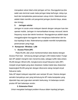 merupakan solusi ideal untuk jaringan ad hoc. Keunggulannya jika salah satu terminal rusak maka jaringan tetap berfungsi, delay-nya kecil dan kompleksitas perencanaan cukup minim. Kelemahannya adalah tidak memiliki unit pengontrol jaringan (kontrol daya, akses dan timing). 
3. Jaringan selular Jaringan ini cocok untuk melayani daerah dengan cakupan luas dan operasi mobile. Jaringan ini memanfaatkan konsep microcell, teknik frequency reuse dan teknik handover. Keunggulannya adalah dapat menggabungkan keunggulan dan menghapus kelemahan dari ke dua topologi di atas. Kelemahannya adalah memiliki kompleksitas perencanaan yang tinggi. 
 Komponen Wireless LAN 
1. Access Point (AP) 
Pada WLAN, alat untuk mentransmisikan data disebut dengan Access Point dan terhubung dengan jaringan LAN melalui kabel. Fungsi dari AP adalah mengirim dan menerima data, sebagai buffer data antara WLAN dengan Wired LAN, mengkonversi sinyal frekuensi radio (RF) menjadi sinyal digital yang akan disalukan melalui kabel atau disalurkan keperangkat WLAN yang lain dengan dikonversi ulang menjadi sinyal frekuensi radio. Satu AP dapat melayani sejumlah user sampai 30 user. Karena dengan semakin banyaknya user yang terhubung ke AP maka kecepatan yang diperoleh tiap user juga akan semakin berkurang. Ini beberapa contoh produk AP dari beberapa vendor. 
2. Extension Point Untuk mengatasi berbagai problem khusus dalam topologi jaringan,  