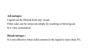Advantages:
Liquid can be filtered from any vessel .
Filter cake can be removed simply by washing or blowing air.
It is very economical .
Disadvantages :
It is not effective when solid content in the liquid is more than 5%.
 
